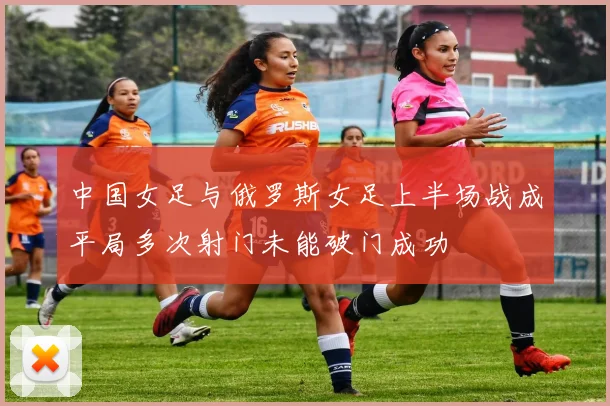 中国女足与俄罗斯女足上半场战成平局多次射门未能破门成功