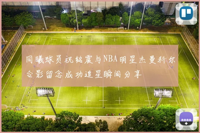 同曦球员祝铭震与NBA明星杰曼科尔合影留念成功追星瞬间分享