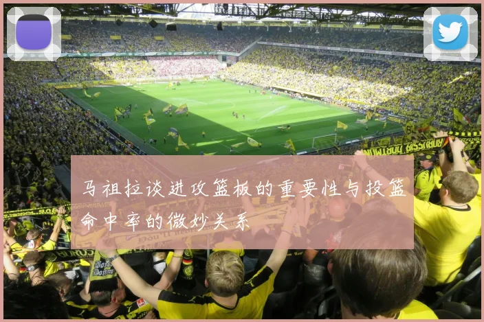 马祖拉谈进攻篮板的重要性与投篮命中率的微妙关系