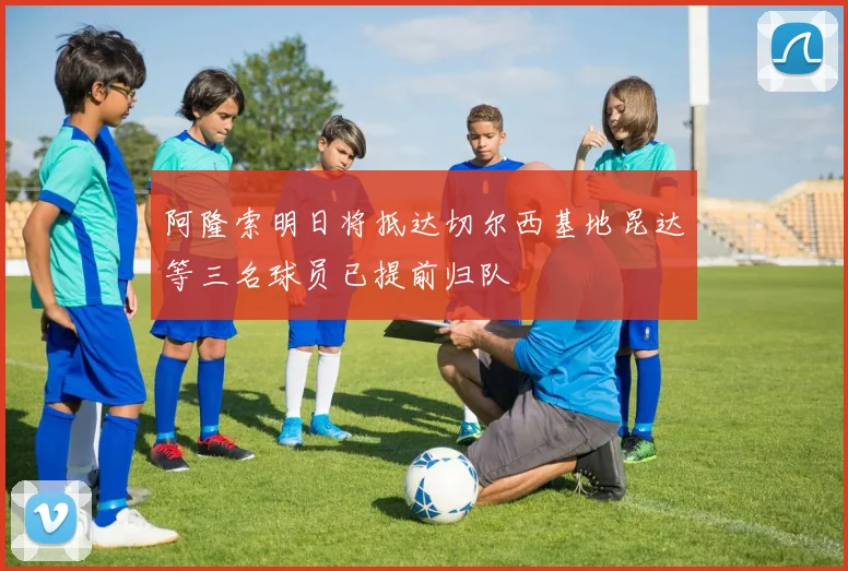 阿隆索明日将抵达切尔西基地昆达等三名球员已提前归队