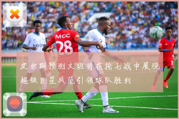 皮尔斯预测文班将在抢七战中展现超级巨星风范引领球队胜利