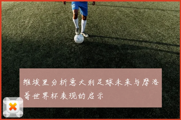 维埃里分析意大利足球未来与摩洛哥世界杯表现的启示