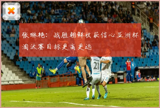 张琳艳：战胜朝鲜收获信心亚洲杯淘汰赛目标更高更远