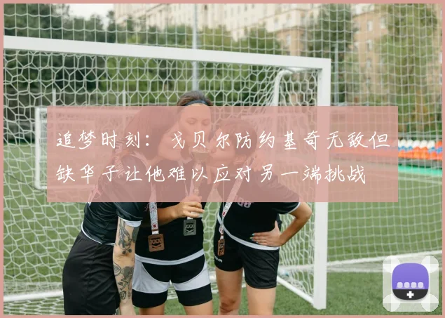 追梦时刻：戈贝尔防约基奇无敌但缺华子让他难以应对另一端挑战