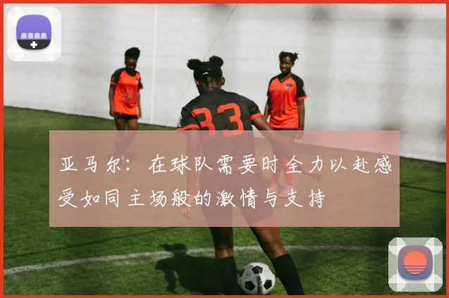亚马尔：在球队需要时全力以赴感受如同主场般的激情与支持