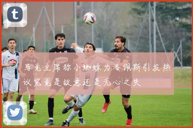 马竞主席称小蜘蛛为洛佩斯引发热议究竟是故意还是无心之失