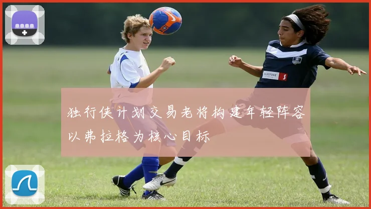 独行侠计划交易老将构建年轻阵容以弗拉格为核心目标
