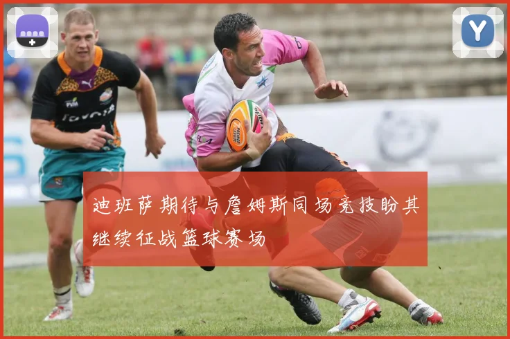 迪班萨期待与詹姆斯同场竞技盼其继续征战篮球赛场
