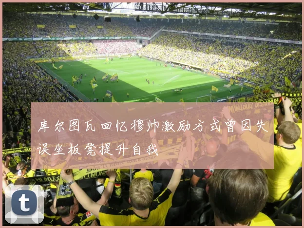 库尔图瓦回忆穆帅激励方式曾因失误坐板凳提升自我