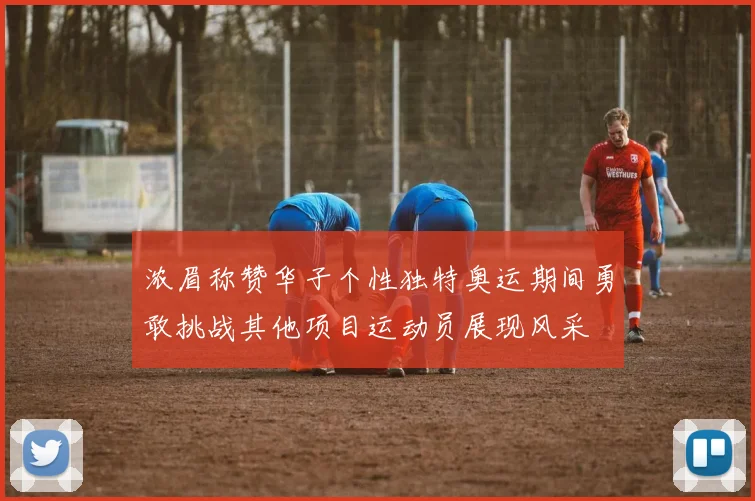 浓眉称赞华子个性独特奥运期间勇敢挑战其他项目运动员展现风采
