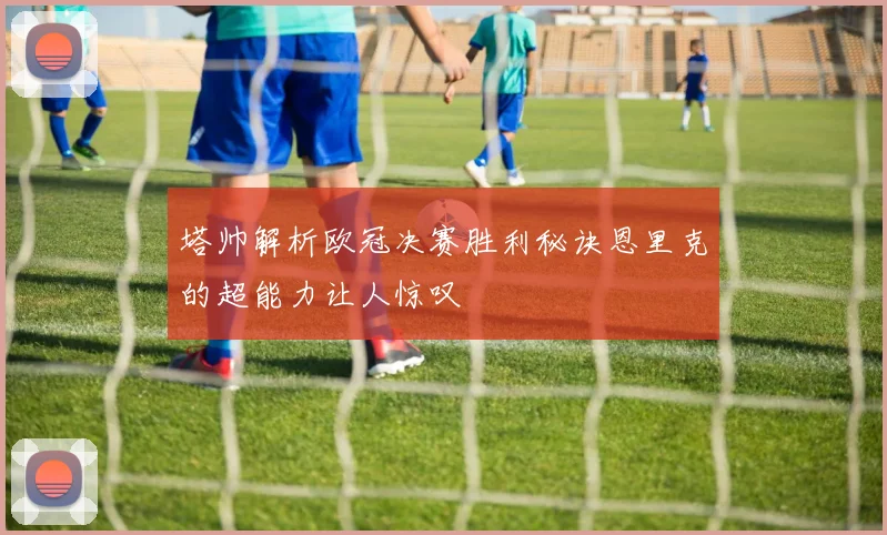 塔帅解析欧冠决赛胜利秘诀恩里克的超能力让人惊叹
