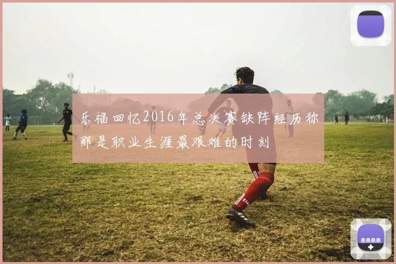 乐福回忆2016年总决赛缺阵经历称那是职业生涯最艰难的时刻