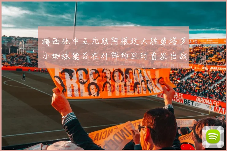 梅西独中五元助阿根廷大胜劳塔罗小蜘蛛能否在对阵约旦时首发出战