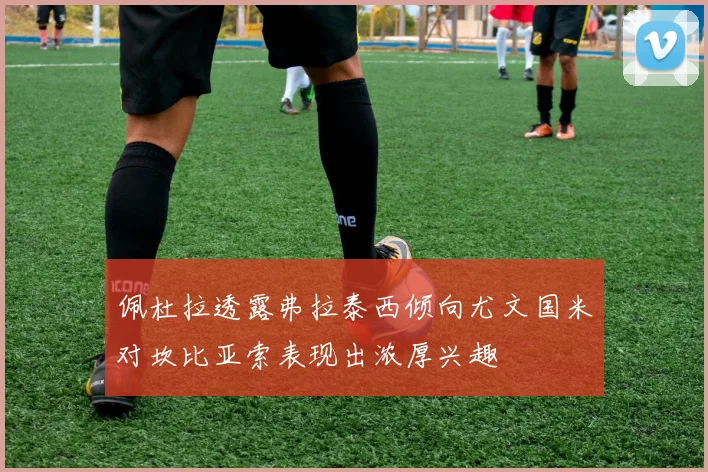 佩杜拉透露弗拉泰西倾向尤文国米对坎比亚索表现出浓厚兴趣