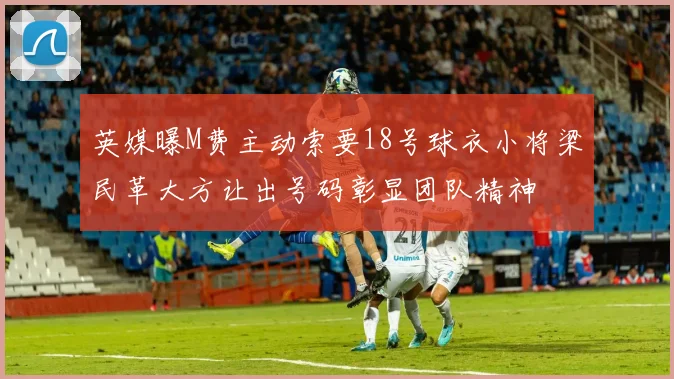 英媒曝M费主动索要18号球衣小将梁民革大方让出号码彰显团队精神