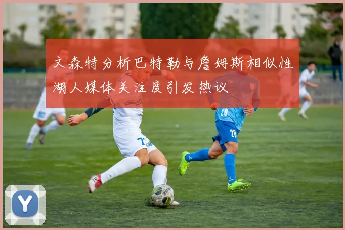 文森特分析巴特勒与詹姆斯相似性湖人媒体关注度引发热议