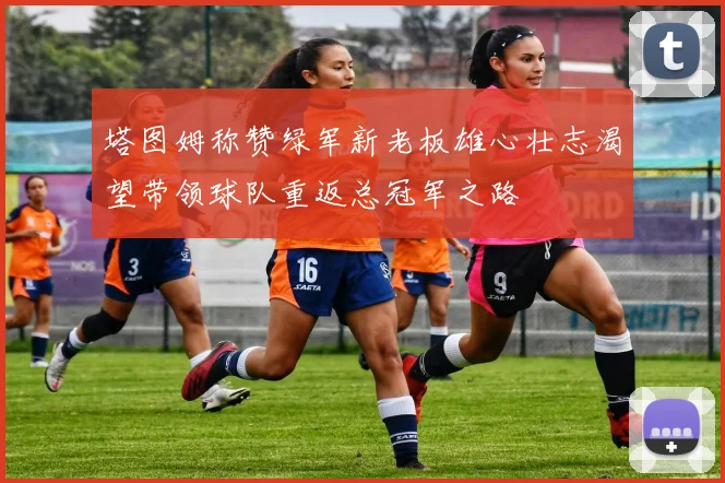 塔图姆称赞绿军新老板雄心壮志渴望带领球队重返总冠军之路