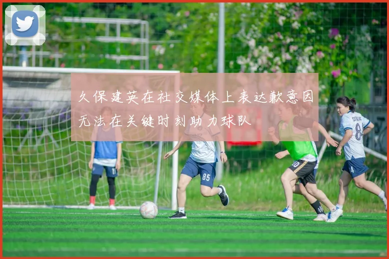 久保建英在社交媒体上表达歉意因无法在关键时刻助力球队