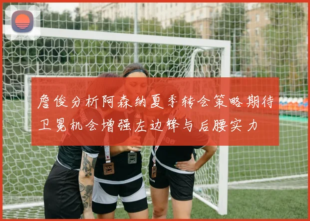 詹俊分析阿森纳夏季转会策略期待卫冕机会增强左边锋与后腰实力