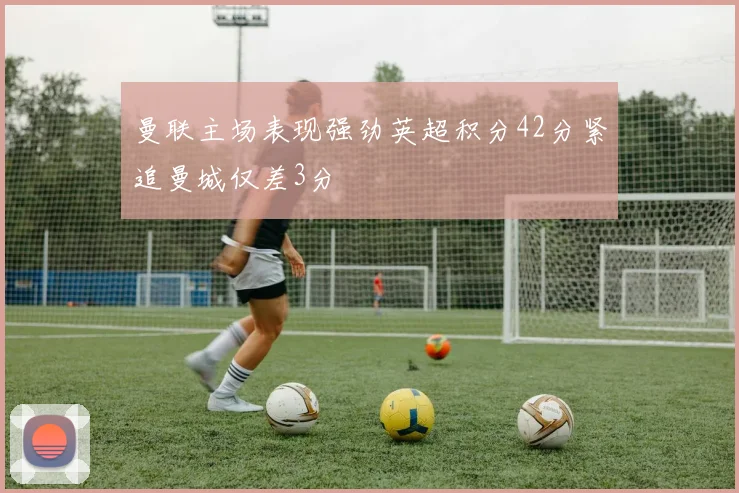 曼联主场表现强劲英超积分42分紧追曼城仅差3分
