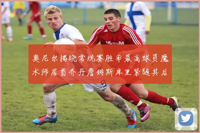 奥尼尔揭晓常规赛胜率最高球员魔术师居首乔丹詹姆斯库里紧随其后