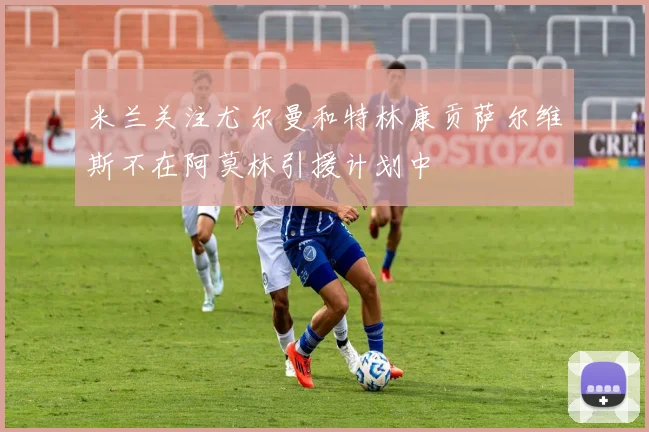 米兰关注尤尔曼和特林康贡萨尔维斯不在阿莫林引援计划中