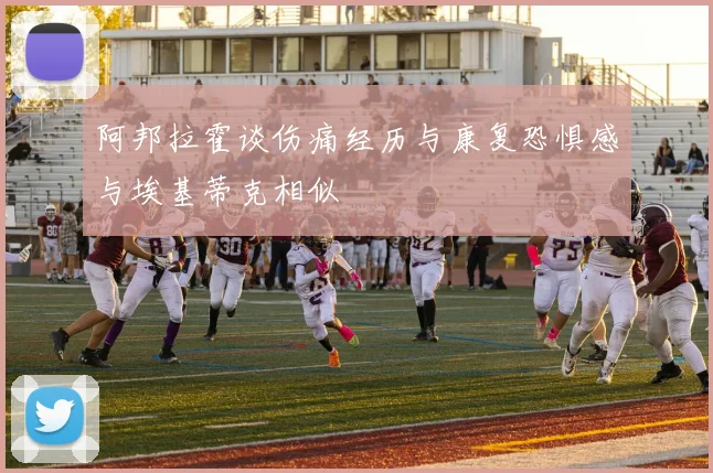 阿邦拉霍谈伤痛经历与康复恐惧感与埃基蒂克相似