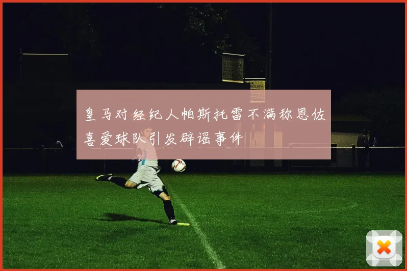 皇马对经纪人帕斯托雷不满称恩佐喜爱球队引发辟谣事件